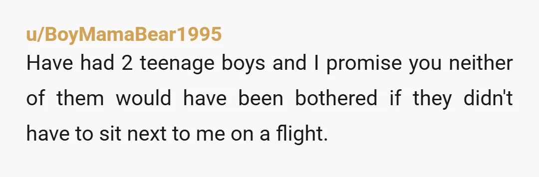 u/BoyMamaBear1995
Have had 2 teenage boys and I promise you neither of them would have been bothered if they didn't have to sit next to me on a flight.