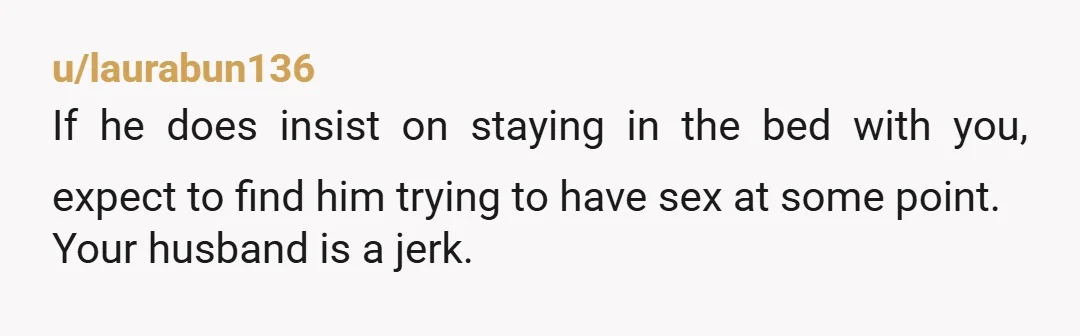 u/laurabun136
If he does insist on staying in the bed with you, expect to find him trying to have sex at some point.
Your husband is a jerk.