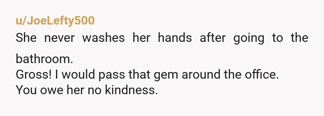 u/JoeLefty500
She never washes her hands after going to the bathroom.
Gross! I would pass that gem around the office.
You owe her no kindness.