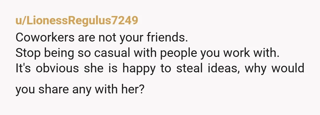 u/LionessRegulus7249 Coworkers are not your friends. Stop being so casual with people you work with. It's obvious she is happy to steal ideas, why would you share any with her?...