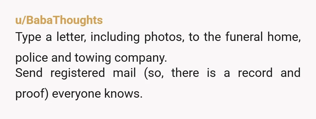 u/BabaThoughts Type a letter, including photos, to the funeral home, police and towing company. Send registered mail (so, there is a record and proof) everyone knows.
