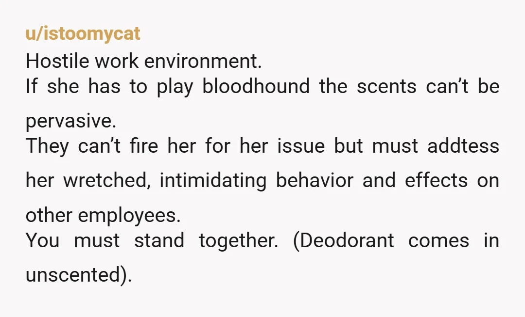 u/istoomycat Hostile work environment. If she has to play bloodhound the scents can’t be pervasive. They can’t fire her for her issue but must addtess her wretched, intimidating behavior and...