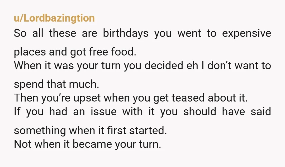 u/Lordbazingtion So all these are birthdays you went to expensive places and got free food. When it was your turn you decided eh I don’t want to spend that much....