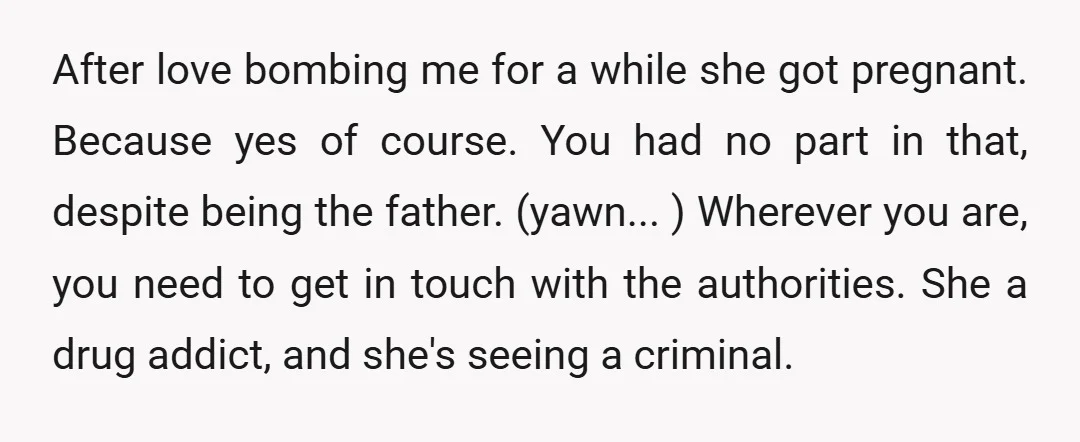 After love bombing me for a while she got pregnant. Because yes of course. You had no part in that, despite being the father. (yawn... ) Wherever you are, you...