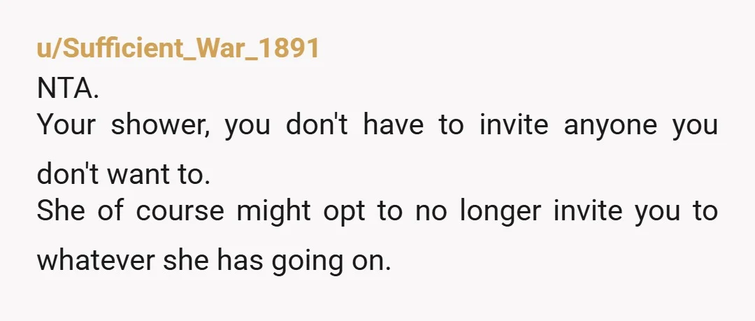 u/Sufficient_War_1891
NTA.
Your shower, you don't have to invite anyone you don't want to.
She of course might opt to no longer invite you to whatever she has going on.