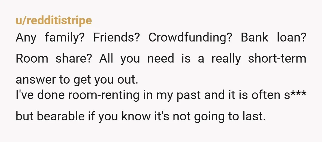 u/redditistripe Any family? Friends? Crowdfunding? Bank loan? Room share? All you need is a really short-term answer to get you out. I've done room-renting in my past and it is...