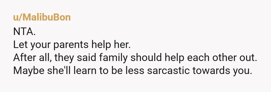 u/MalibuBon
NTA.
Let your parents help her.
After all, they said family should help each other out.
Maybe she'll learn to be less sarcastic towards you.