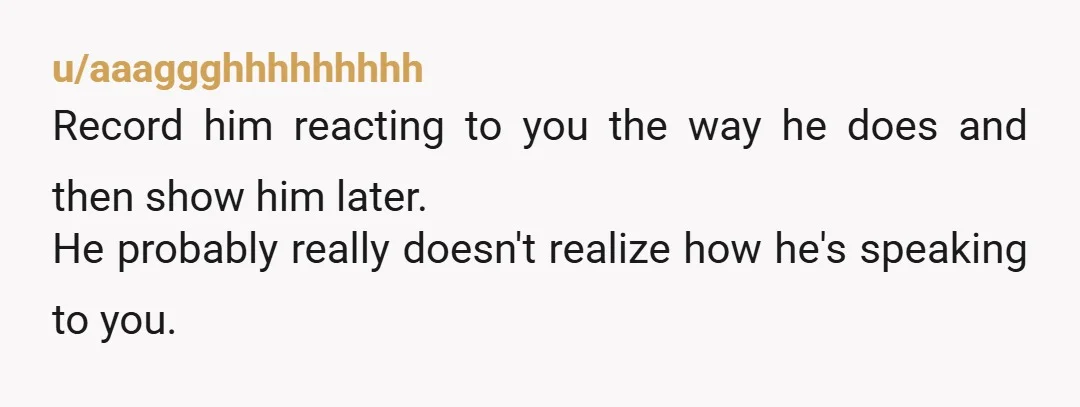 u/aaaggghhhhhhhhh
Record him reacting to you the way he does and then show him later.
He probably really doesn't realize how he's speaking to you.