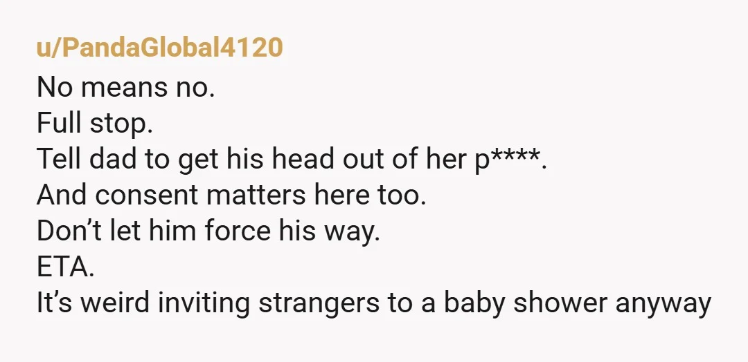 u/PandaGlobal4120 No means no. Full stop. Tell dad to get his head out of her p****. And consent matters here too. Don’t let him force his way. ETA. It’s weird...
