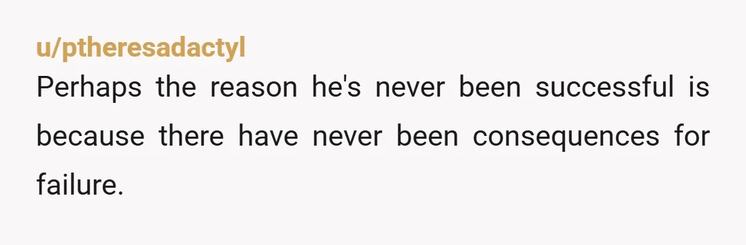 u/ptheresadactyl
Perhaps the reason he's never been successful is because there have never been consequences for failure.