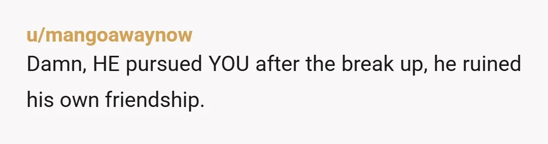 u/mangoawaynow
Damn, HE pursued YOU after the break up, he ruined his own friendship.