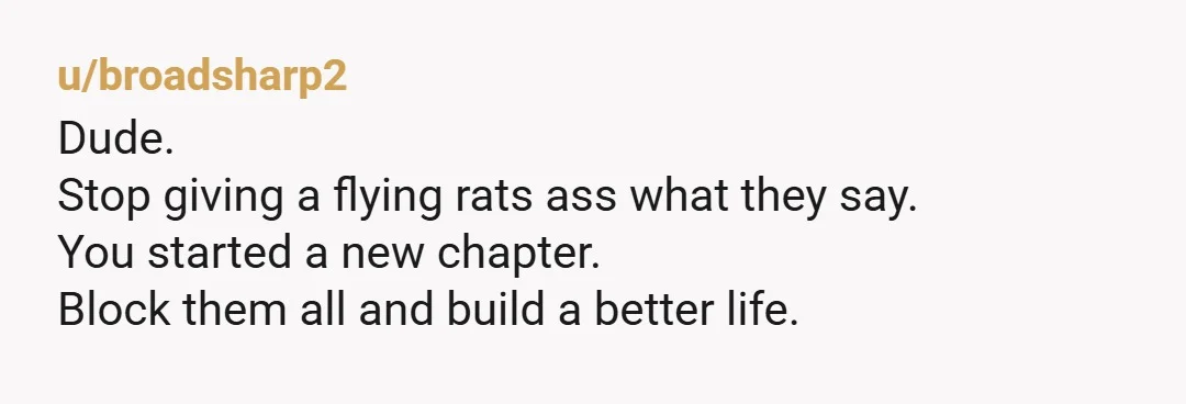 u/broadsharp2
Dude.
Stop giving a flying rats ass what they say.
You started a new chapter.
Block them all and build a better life.