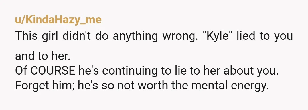 u/KindaHazy_me This girl didn't do anything wrong. "Kyle" lied to you and to her. Of COURSE he's continuing to lie to her about you. Forget him; he's so not worth...