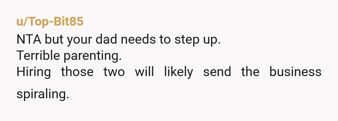 u/Top-Bit85
NTA but your dad needs to step up.
Terrible parenting.
Hiring those two will likely send the business spiraling.