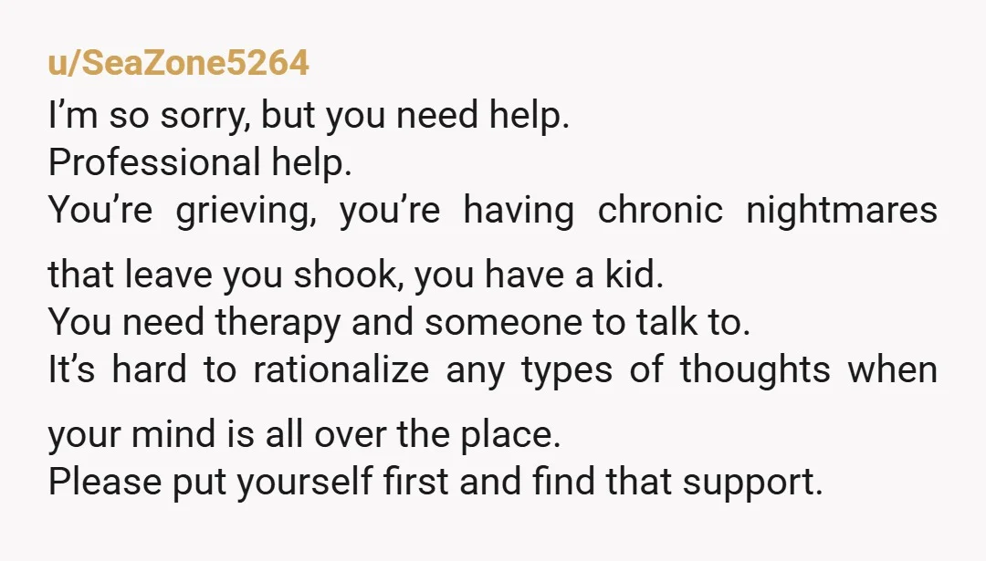 u/SeaZone5264 I’m so sorry, but you need help. Professional help. You’re grieving, you’re having chronic nightmares that leave you shook, you have a kid. You need therapy and someone to...
