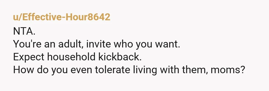 u/Effective-Hour8642
NTA.
You're an adult, invite who you want.
Expect household kickback.
How do you even tolerate living with them, moms?