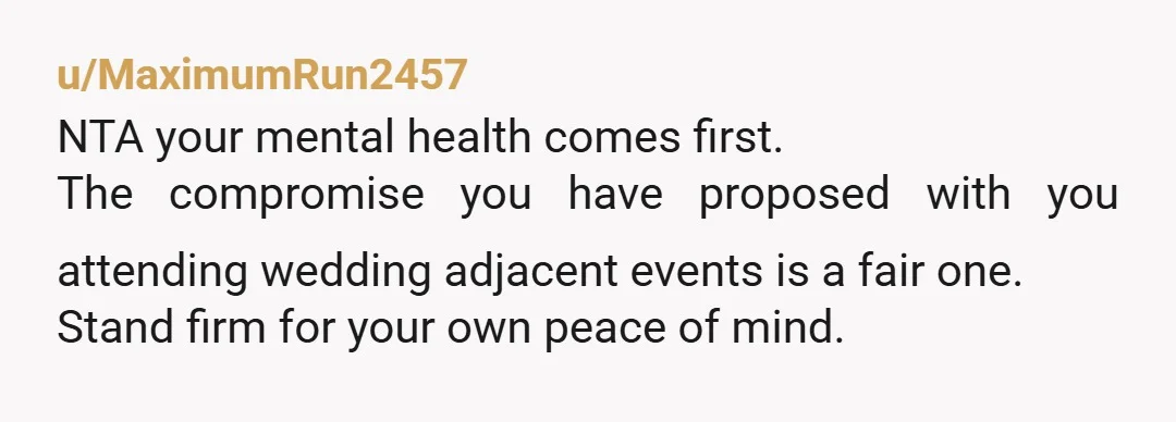 u/MaximumRun2457
NTA your mental health comes first.
The compromise you have proposed with you attending wedding adjacent events is a fair one.
Stand firm for your own peace of mind.