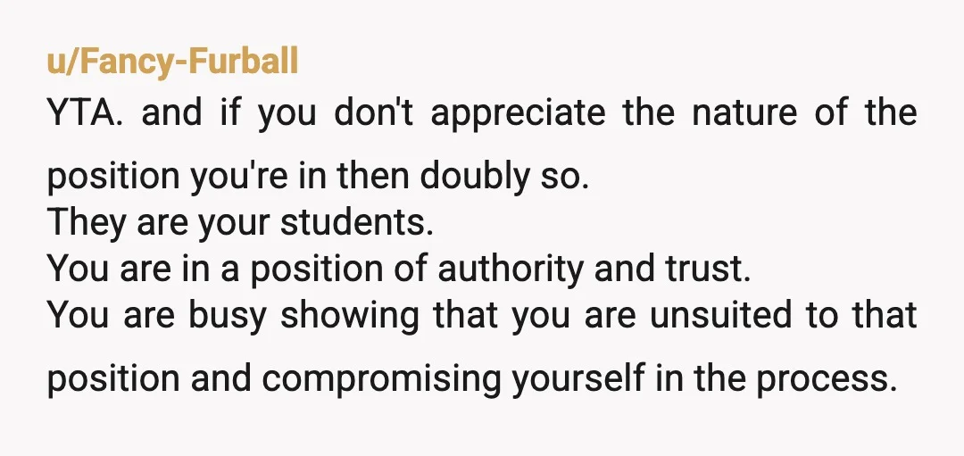 u/Tall-Celebration-768 YTA and so many levels. Risking a reputation in the academic field. Power Imbalance Quite the example. Plus you’re TA for allowing your students to manipulate you into supplying...