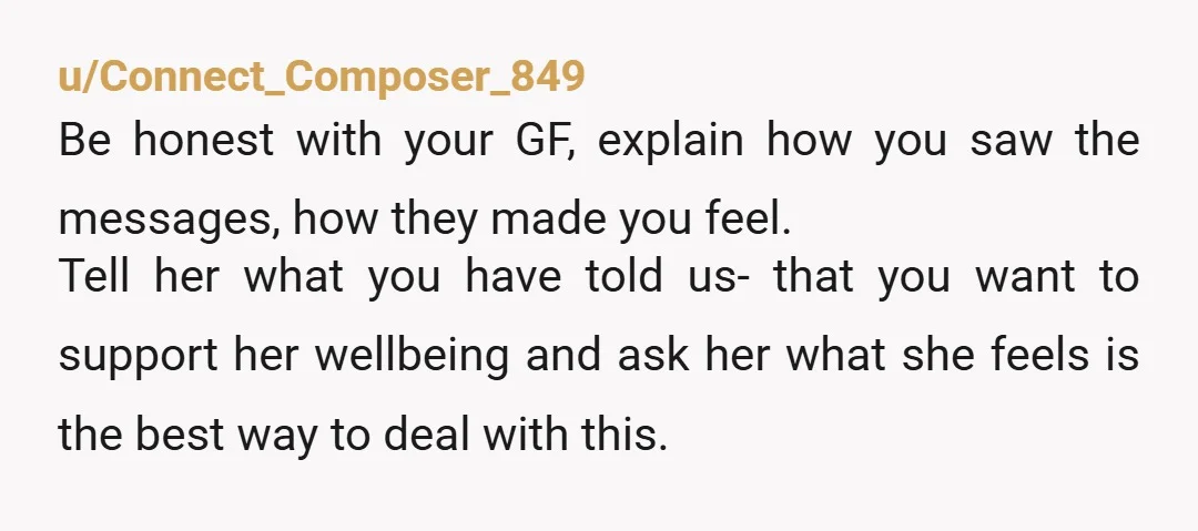 u/Connect_Composer_849 Be honest with your GF, explain how you saw the messages, how they made you feel. Tell her what you have told us- that you want to support her...