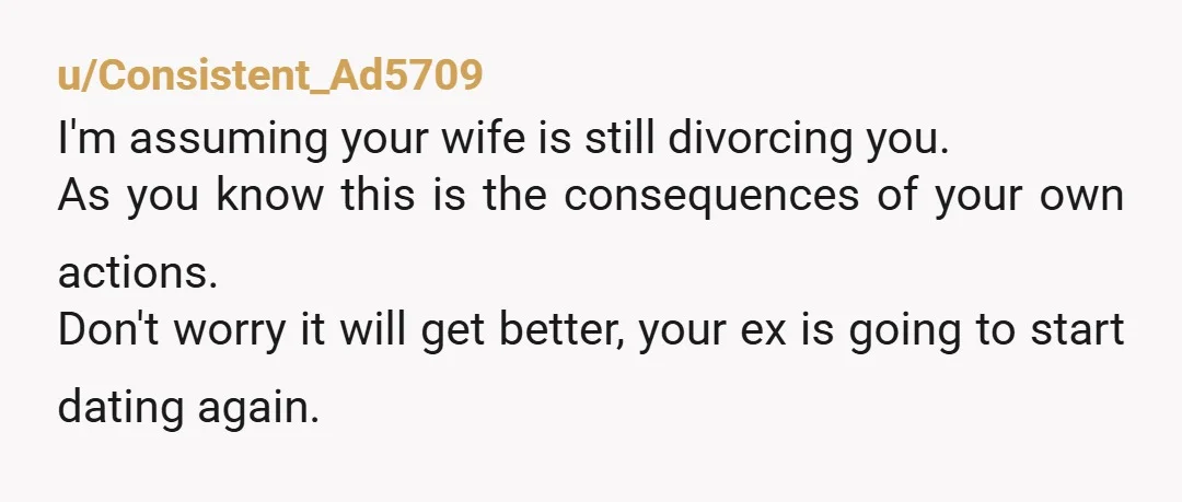 u/Consistent_Ad5709 I'm assuming your wife is still divorcing you. As you know this is the consequences of your own actions. Don't worry it will get better, your ex is going...