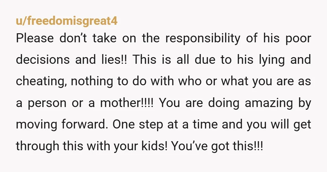 u/freedomisgreat4 Please don’t take on the responsibility of his poor decisions and lies!! This is all due to his lying and cheating, nothing to do with who or what you...