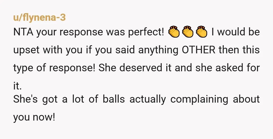 u/flynena-3 NTA your response was perfect! 👏👏👏 I would be upset with you if you said anything OTHER then this type of response! She deserved it and she asked for...