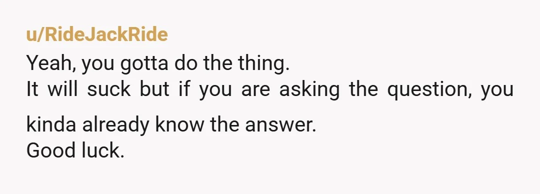 u/RideJackRide Yeah, you gotta do the thing. It will suck but if you are asking the question, you kinda already know the answer. Good luck.
