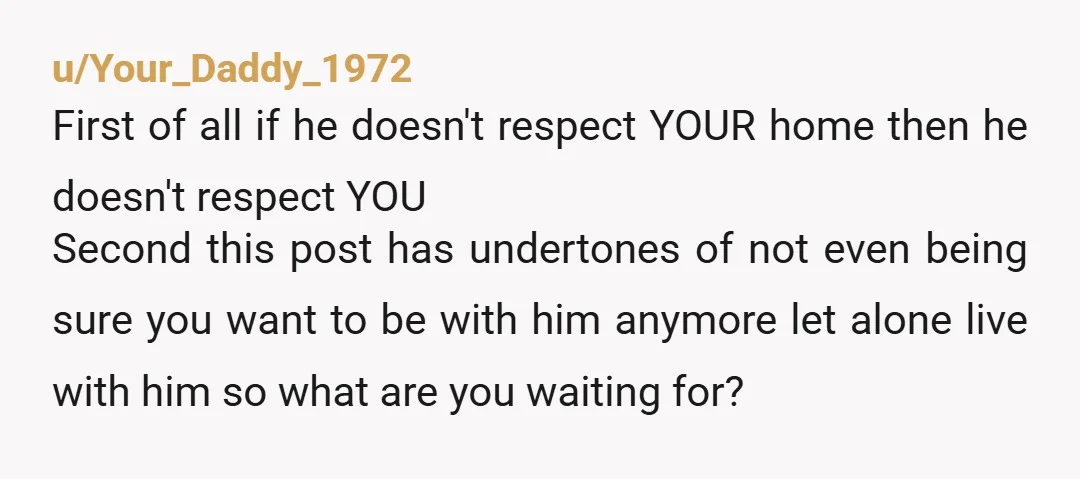 u/Your_Daddy_1972 First of all if he doesn't respect YOUR home then he doesn't respect YOU Second this post has undertones of not even being sure you want to be with...