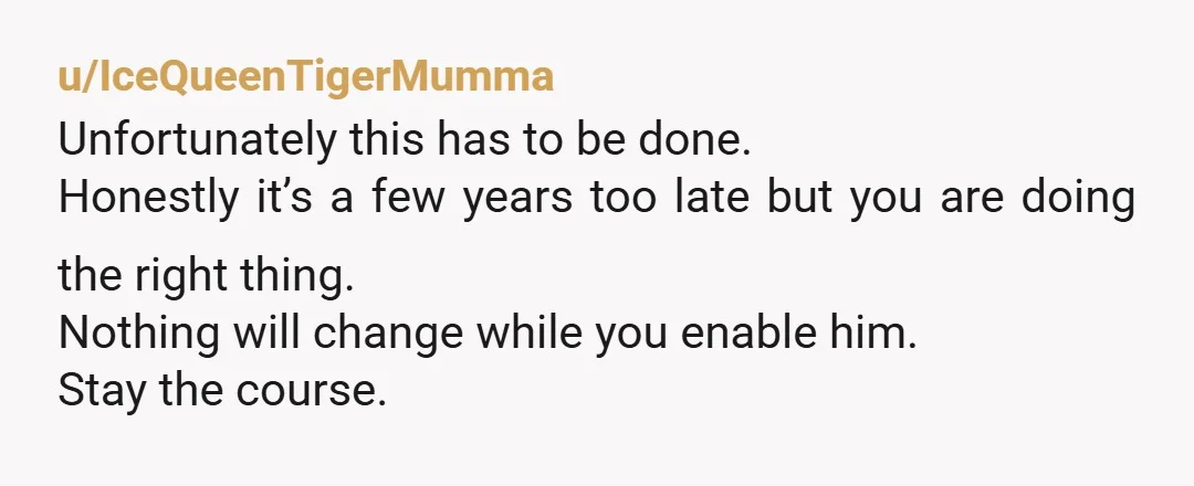 u/IceQueenTigerMumma Unfortunately this has to be done. Honestly it’s a few years too late but you are doing the right thing. Nothing will change while you enable him. Stay the...