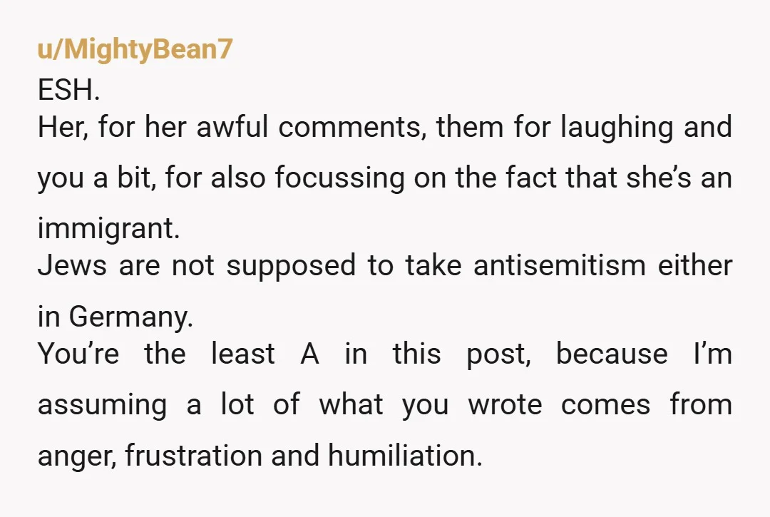 u/MightyBean7 ESH. Her, for her awful comments, them for laughing and you a bit, for also focussing on the fact that she’s an immigrant. Jews are not supposed to take...