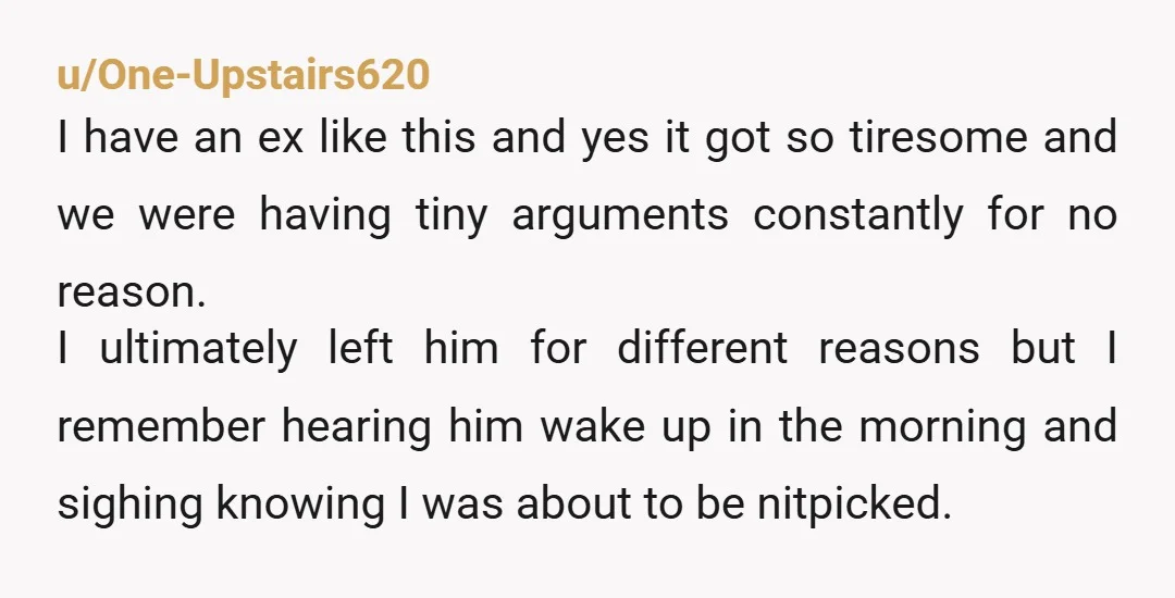 u/One-Upstairs620 I have an ex like this and yes it got so tiresome and we were having tiny arguments constantly for no reason. I ultimately left him for different reasons...