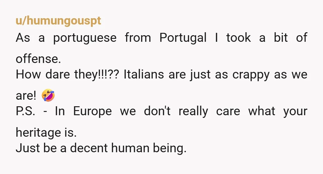 u/humungouspt As a portuguese from Portugal I took a bit of offense. How dare they!!!?? Italians are just as crappy as we are! 🤣 P.S. - In Europe we don't...