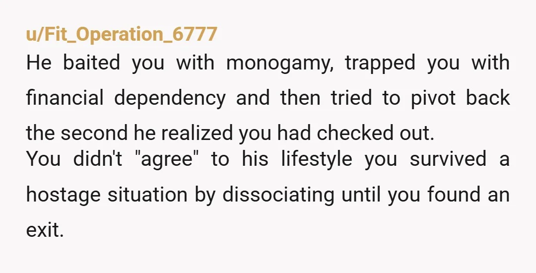 u/Fit_Operation_6777 He baited you with monogamy, trapped you with financial dependency and then tried to pivot back the second he realized you had checked out. You didn't "agree" to his...