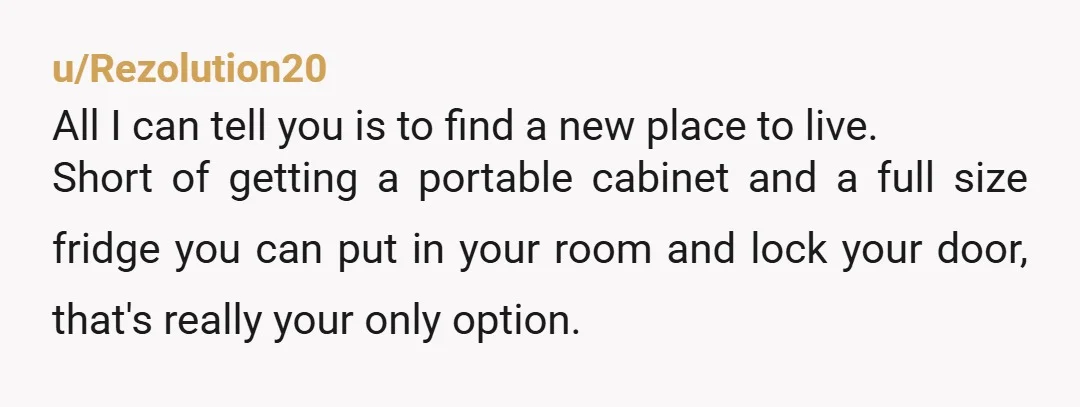 u/Rezolution20 All I can tell you is to find a new place to live. Short of getting a portable cabinet and a full size fridge you can put in your...