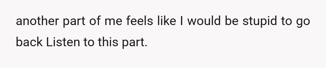 another part of me feels like I would be stupid to go back Listen to this part.