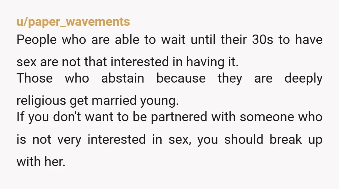 u/paper_wavements People who are able to wait until their 30s to have sex are not that interested in having it. Those who abstain because they are deeply religious get married...