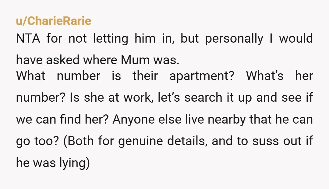 u/CharieRarie NTA for not letting him in, but personally I would have asked where Mum was. What number is their apartment? What’s her number? Is she at work, let’s search...