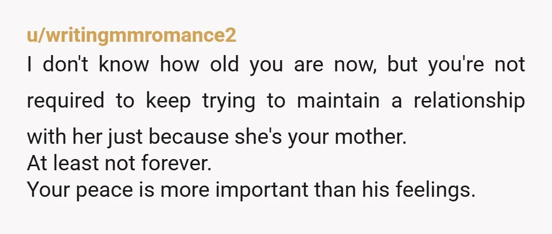 u/writingmmromance2 I don't know how old you are now, but you're not required to keep trying to maintain a relationship with her just because she's your mother. At least not...