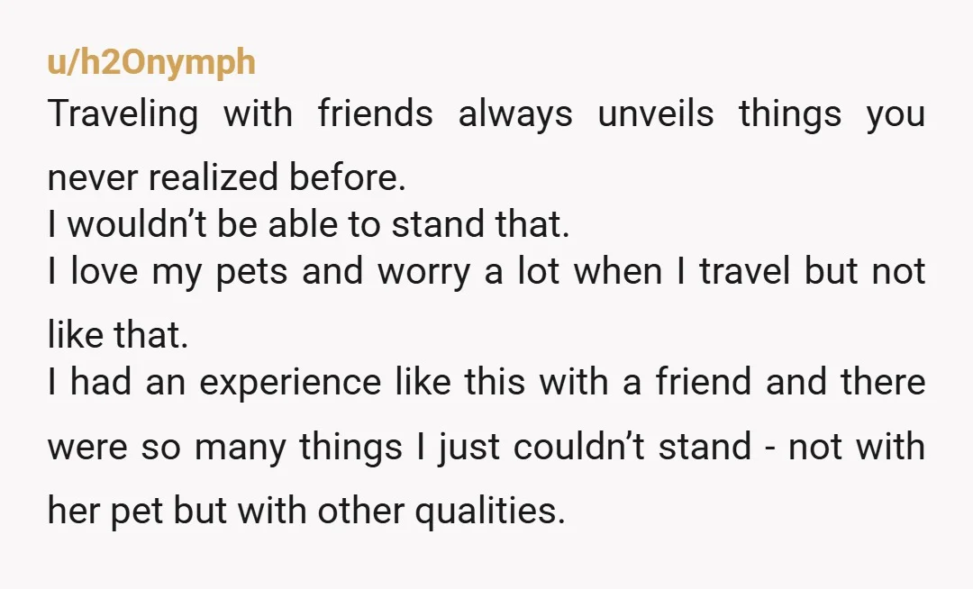 u/h2Onymph Traveling with friends always unveils things you never realized before. I wouldn’t be able to stand that. I love my pets and worry a lot when I travel but...