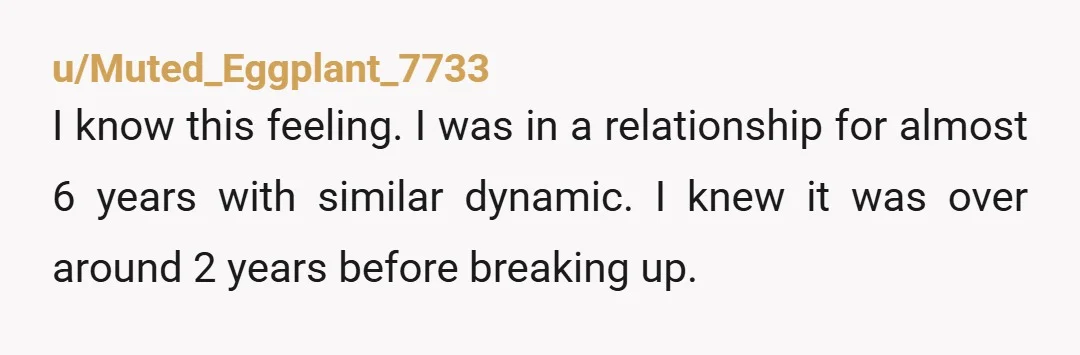 u/Muted_Eggplant_7733 I know this feeling. I was in a relationship for almost 6 years with similar dynamic. I knew it was over around 2 years before breaking up. It was...