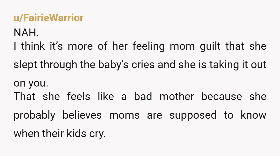 u/FairieWarrior NAH. I think it’s more of her feeling mom guilt that she slept through the baby’s cries and she is taking it out on you. That she feels like...