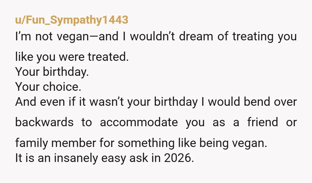 u/Fun_Sympathy1443 I’m not vegan—and I wouldn’t dream of treating you like you were treated. Your birthday. Your choice. And even if it wasn’t your birthday I would bend over backwards...