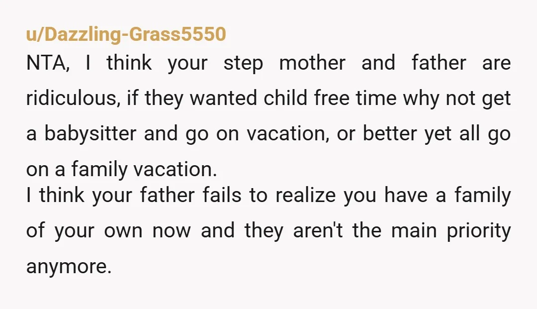 u/Dazzling-Grass5550 NTA, I think your step mother and father are ridiculous, if they wanted child free time why not get a babysitter and go on vacation, or better yet all...