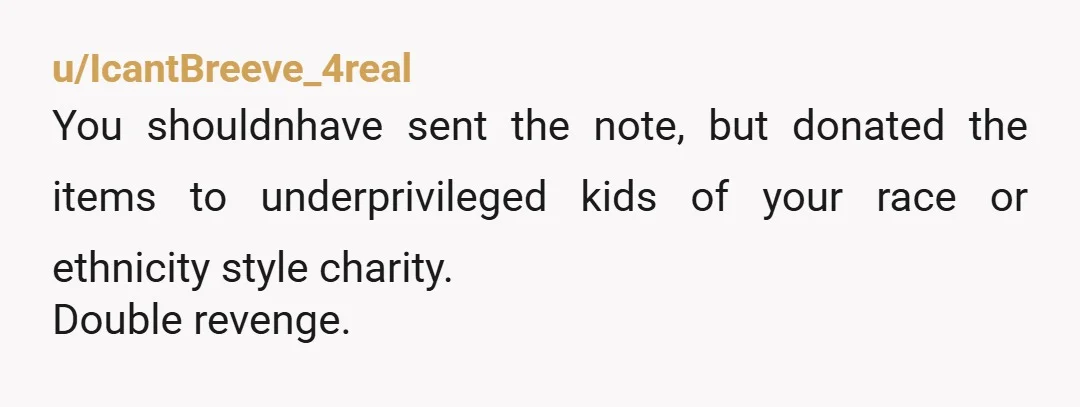 u/IcantBreeve_4real
You shouldnhave sent the note, but donated the items to underprivileged kids of your race or ethnicity style charity.
Double revenge.