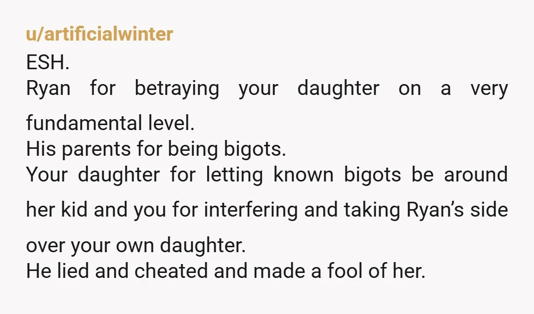 u/artificialwinter ESH. Ryan for betraying your daughter on a very fundamental level. His parents for being bigots. Your daughter for letting known bigots be around her kid and you for...
