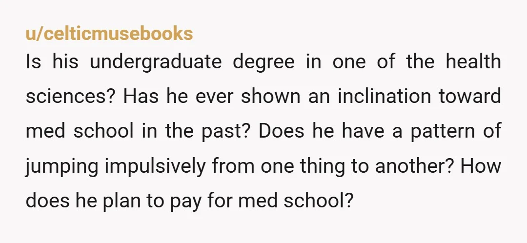 u/celticmusebooks Is his undergraduate degree in one of the health sciences? Has he ever shown an inclination toward med school in the past? Does he have a pattern of jumping...