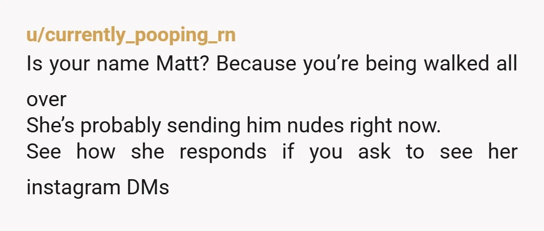 u/currently_pooping_rn
Is your name Matt? Because you’re being walked all over
She’s probably sending him nudes right now.
See how she responds if you ask to see her instagram DMs