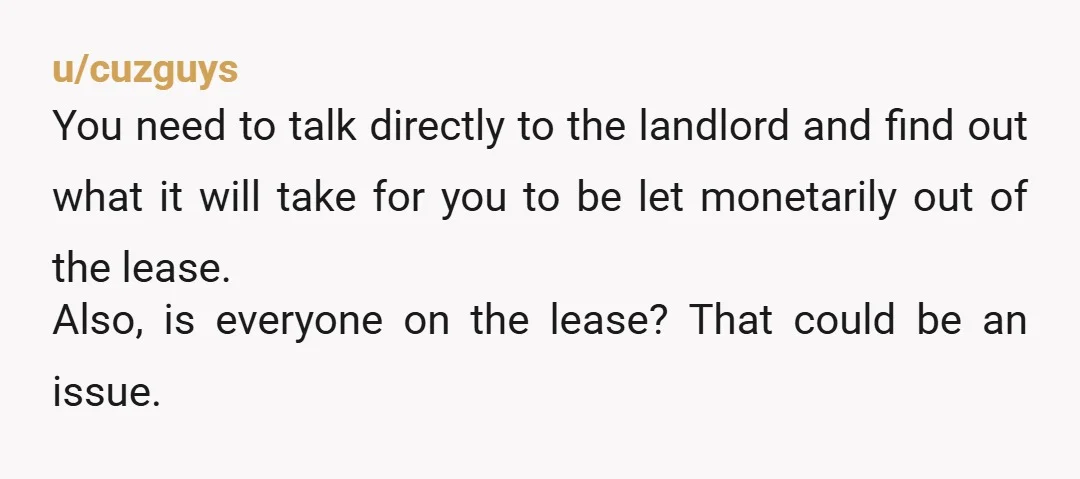 u/cuzguys You need to talk directly to the landlord and find out what it will take for you to be let monetarily out of the lease. Also, is everyone on...