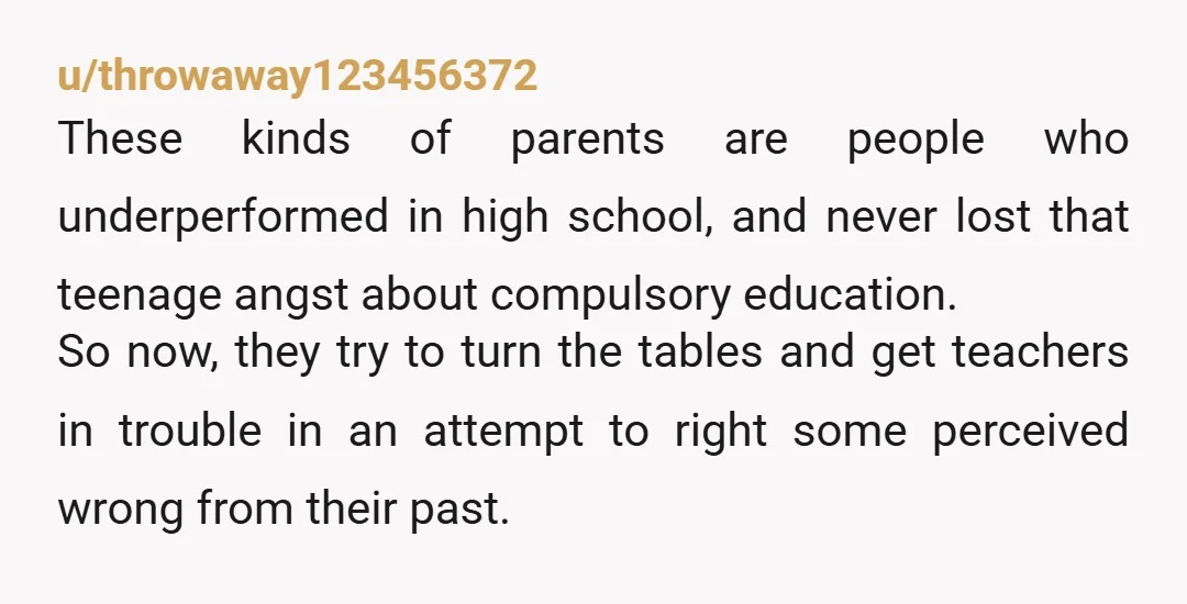 u/throwaway123456372 These kinds of parents are people who underperformed in high school, and never lost that teenage angst about compulsory education. So now, they try to turn the tables and...