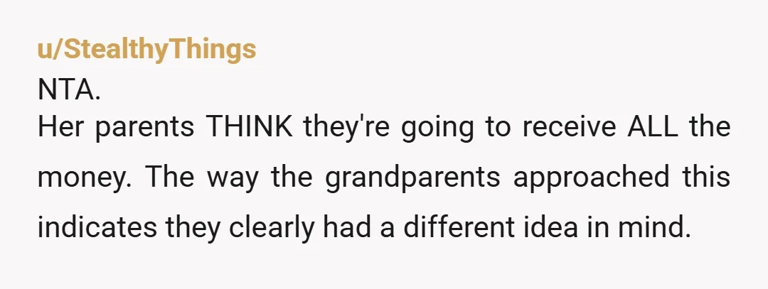 u/StealthyThings NTA. Her parents THINK they're going to receive ALL the money. The way the grandparents approached this indicates they clearly had a different idea in mind. It isn't her...